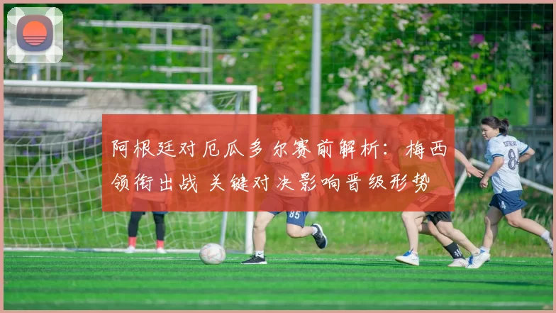 阿根廷对厄瓜多尔赛前解析：梅西领衔出战 关键对决影响晋级形势