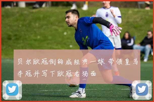 贝尔欧冠倒钩成经典一球 带领皇马夺冠并写下欧冠名场面