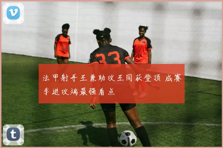法甲射手王兼助攻王同获登顶 成赛季进攻端最强看点