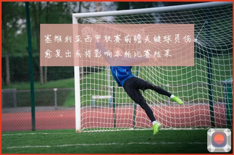 塞维利亚西甲联赛前瞻关键球员伤愈复出或将影响本轮比赛结果