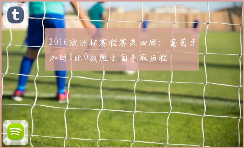 2016欧洲杯赛程赛果回顾：葡萄牙加时1比0战胜法国夺冠历程