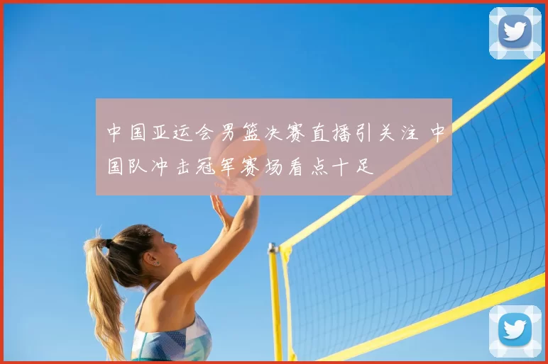 中国亚运会男篮决赛直播引关注 中国队冲击冠军赛场看点十足