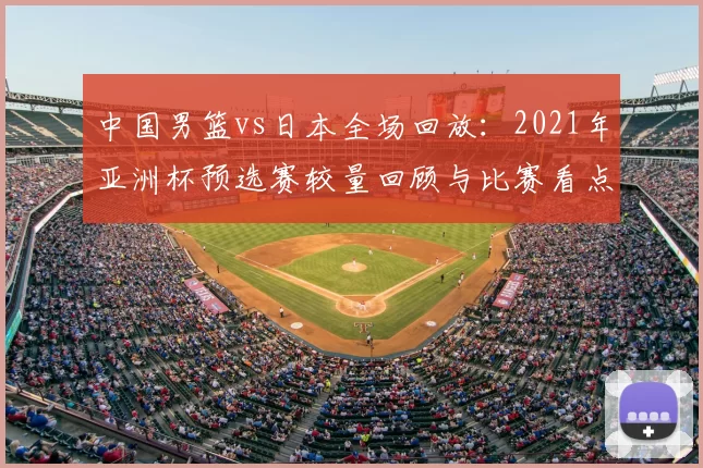 中国男篮vs日本全场回放:2021年亚洲杯预选赛较量回顾与比赛看点