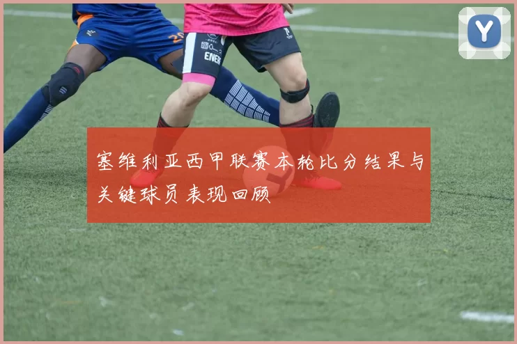 塞维利亚西甲联赛本轮比分结果与关键球员表现回顾