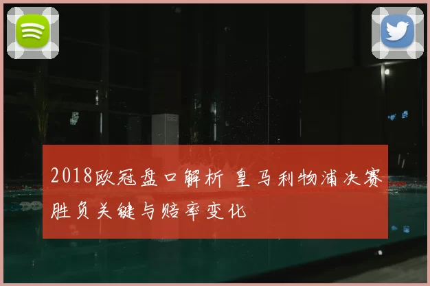 2018欧冠盘口解析 皇马利物浦决赛胜负关键与赔率变化