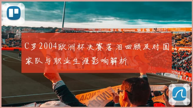 C罗2004欧洲杯决赛落泪回顾及对国家队与职业生涯影响解析