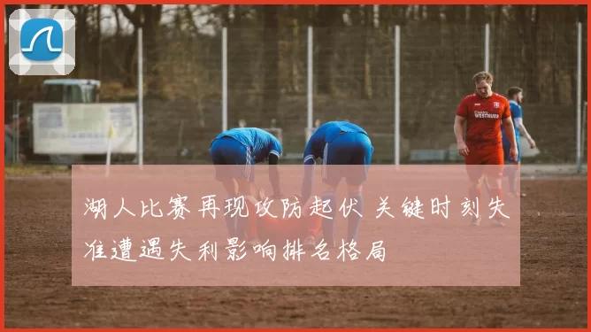 湖人比赛再现攻防起伏 关键时刻失准遭遇失利影响排名格局