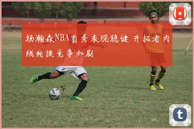 杨瀚森NBA首秀表现稳健 开拓者内线轮换竞争加剧