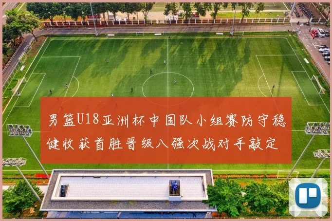 男篮U18亚洲杯中国队小组赛防守稳健收获首胜晋级八强次战对手敲定