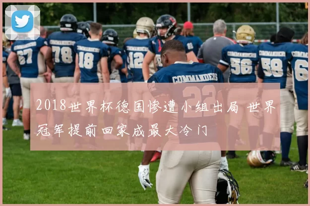 2018世界杯德国惨遭小组出局 世界冠军提前回家成最大冷门