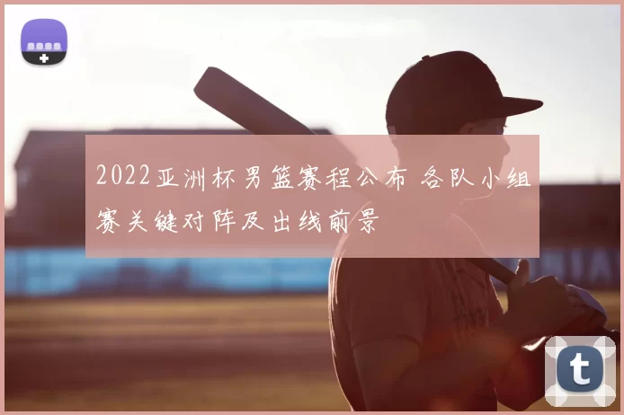 2022亚洲杯男篮赛程公布 各队小组赛关键对阵及出线前景