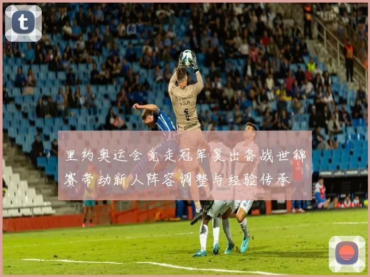 里约奥运会竞走冠军复出备战世锦赛带动新人阵容调整与经验传承