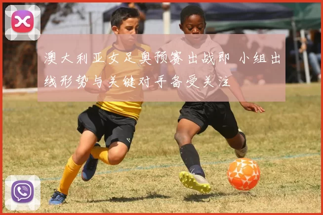 澳大利亚女足奥预赛出战即 小组出线形势与关键对手备受关注