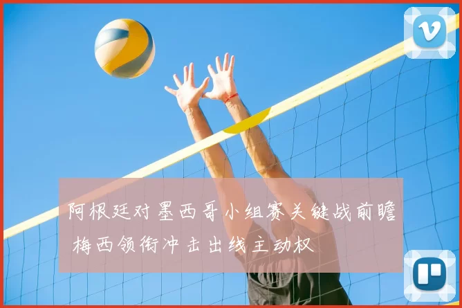 阿根廷对墨西哥小组赛关键战前瞻 梅西领衔冲击出线主动权