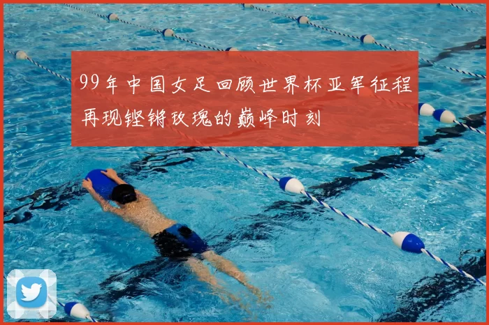 99年中国女足回顾世界杯亚军征程再现铿锵玫瑰的巅峰时刻