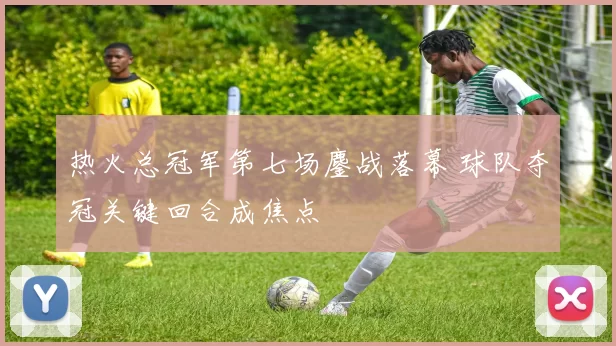 热火总冠军第七场鏖战落幕 球队夺冠关键回合成焦点