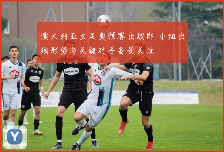 澳大利亚女足奥预赛出战即 小组出线形势与关键对手备受关注