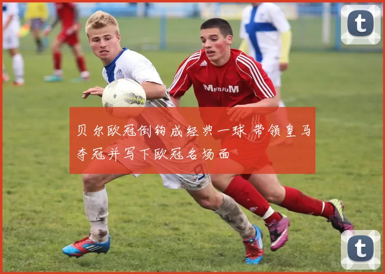 贝尔欧冠倒钩成经典一球 带领皇马夺冠并写下欧冠名场面