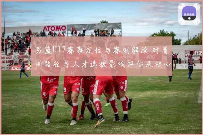 男篮U17赛事定位与赛制解读 对青训路径与人才选拔影响评估及核心看点