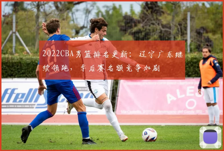 2022CBA男篮排名更新：辽宁广东继续领跑，季后赛名额竞争加剧