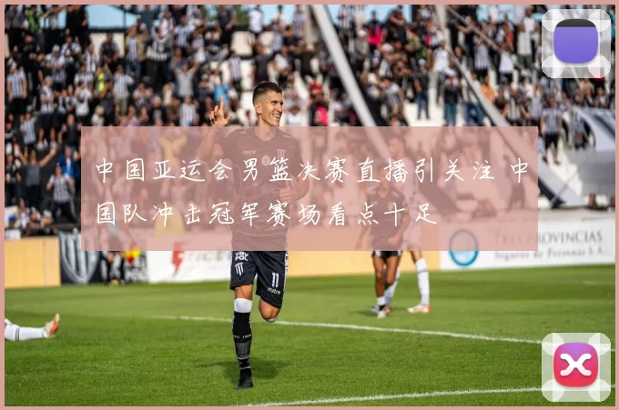 中国亚运会男篮决赛直播引关注 中国队冲击冠军赛场看点十足