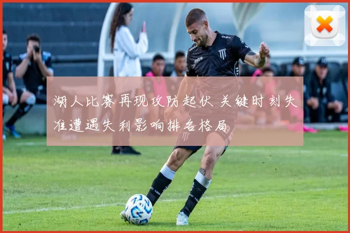 湖人比赛再现攻防起伏 关键时刻失准遭遇失利影响排名格局