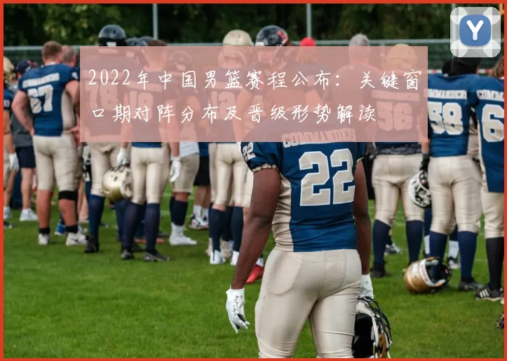 2022年中国男篮赛程公布：关键窗口期对阵分布及晋级形势解读