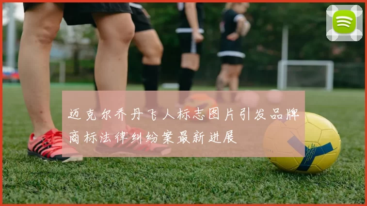 迈克尔乔丹飞人标志图片引发品牌商标法律纠纷案最新进展