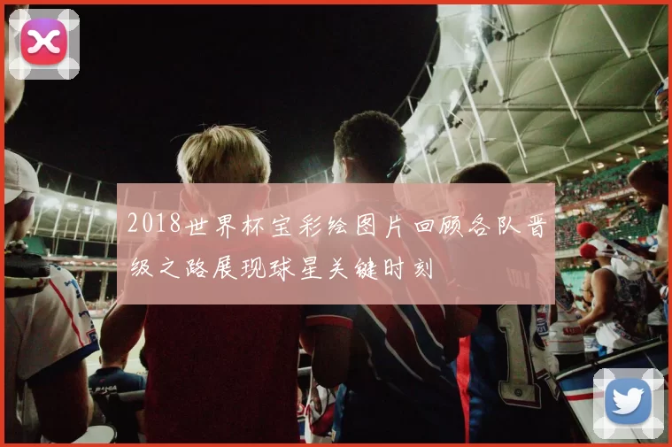 2018世界杯宝彩绘图片回顾各队晋级之路展现球星关键时刻