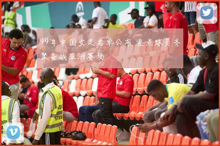 99年中国女足名单公布 重点球员齐聚备战亚洲赛场