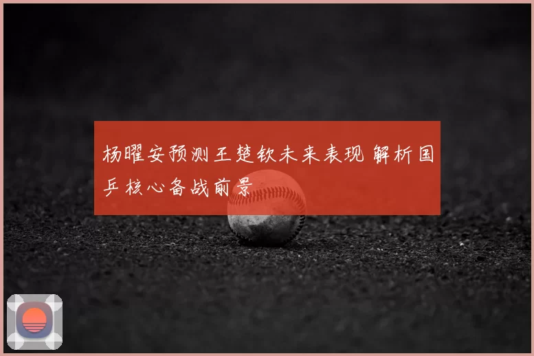 杨曜安预测王楚钦未来表现 解析国乒核心备战前景