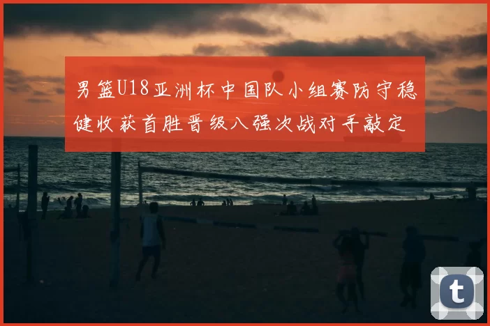 男篮U18亚洲杯中国队小组赛防守稳健收获首胜晋级八强次战对手敲定
