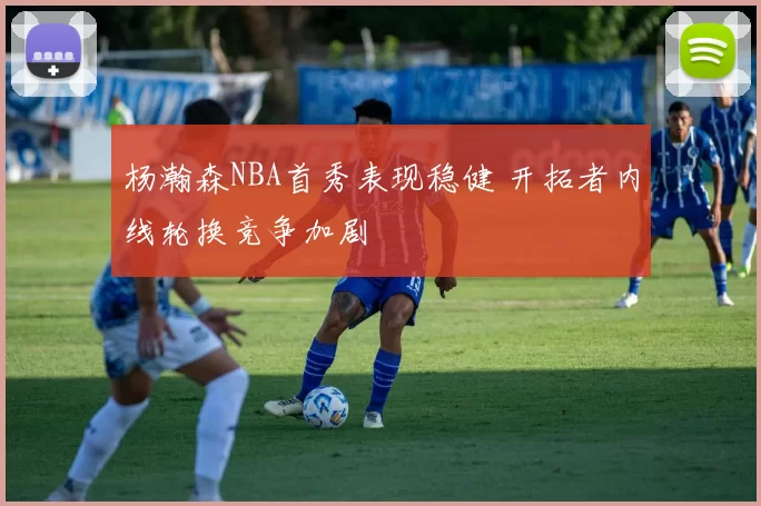 杨瀚森NBA首秀表现稳健 开拓者内线轮换竞争加剧