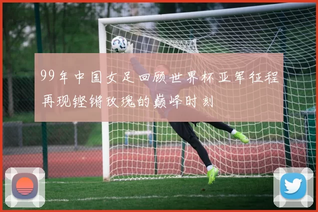 99年中国女足回顾世界杯亚军征程再现铿锵玫瑰的巅峰时刻