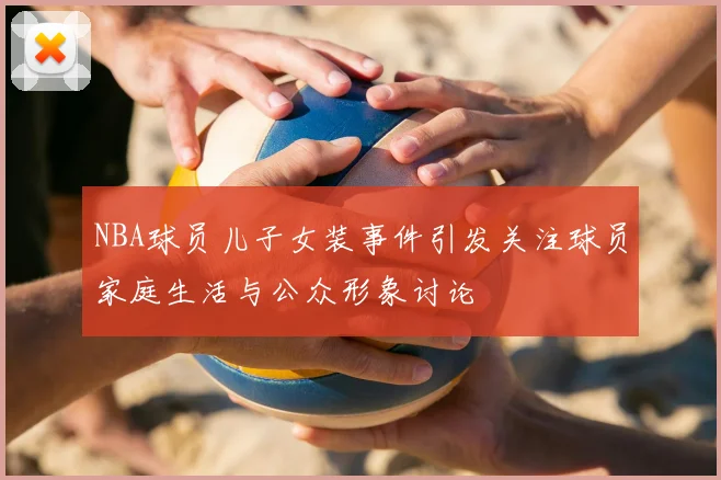 NBA球员儿子女装事件引发关注球员家庭生活与公众形象讨论