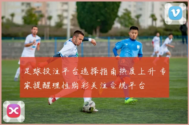足球投注平台选择指南热度上升 专家提醒理性购彩关注合规平台