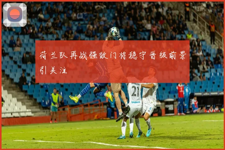 荷兰队再战强敌门将稳守晋级前景引关注