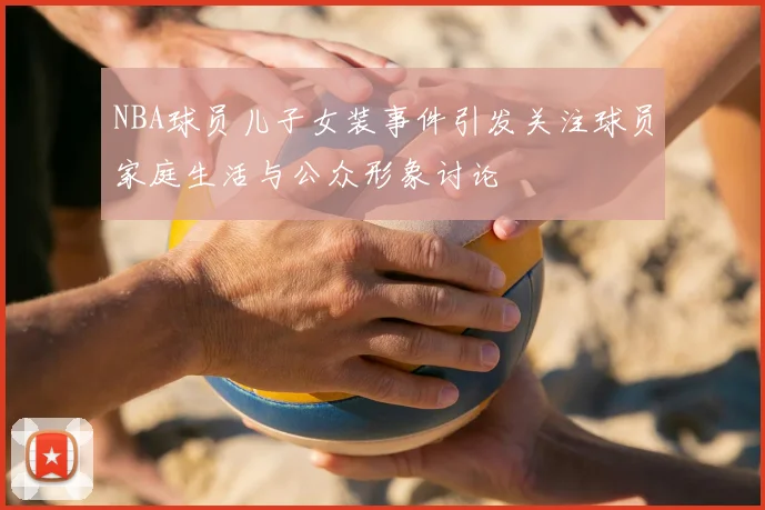 NBA球员儿子女装事件引发关注球员家庭生活与公众形象讨论