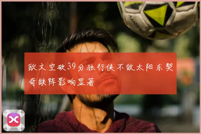 欧文空砍39分独行侠不敌太阳东契奇缺阵影响显著