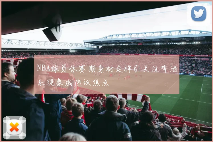 NBA球员休赛期身材走样引关注啤酒肚现象成热议焦点