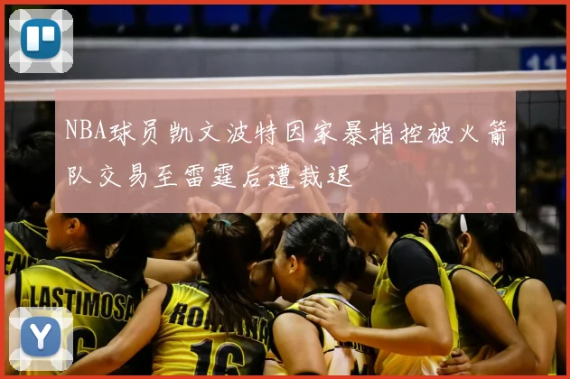 NBA球员凯文波特因家暴指控被火箭队交易至雷霆后遭裁退