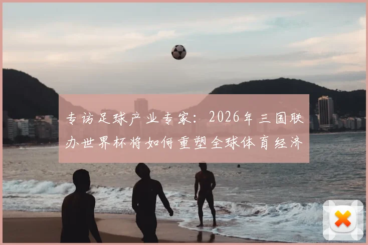 专访足球产业专家：2026年三国联办世界杯将如何重塑全球体育经济