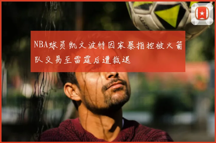 NBA球员凯文波特因家暴指控被火箭队交易至雷霆后遭裁退