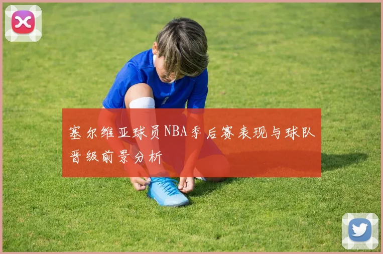 塞尔维亚球员NBA季后赛表现与球队晋级前景分析