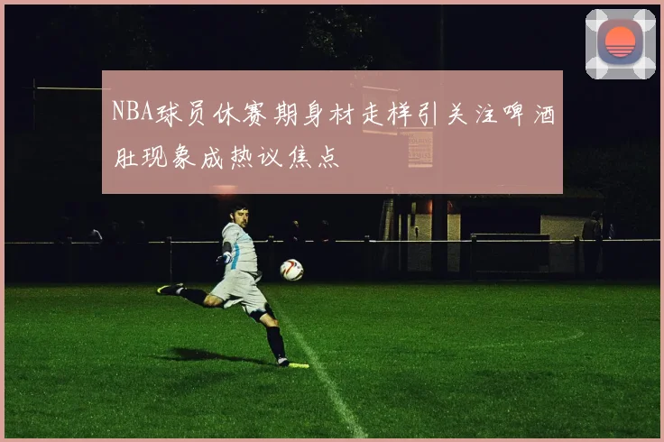 NBA球员休赛期身材走样引关注啤酒肚现象成热议焦点